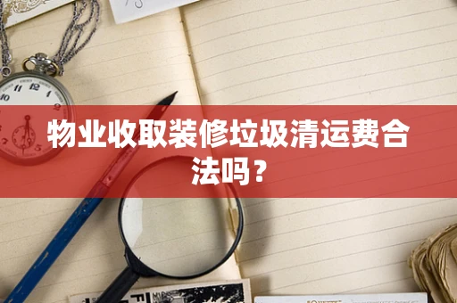 物业收取装修垃圾清运费合法吗？